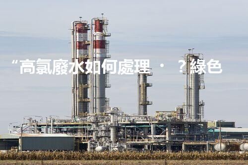 “高氯廢水如何處理？綠色環(huán)保新路徑，助力企業(yè)可持續(xù)進(jìn)展”